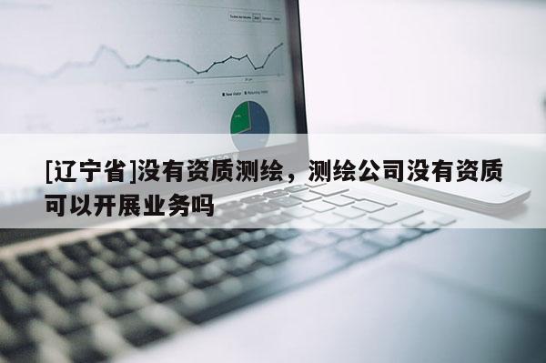 [辽宁省]没有资质测绘，测绘公司没有资质可以开展业务吗