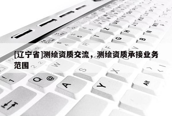 [辽宁省]测绘资质交流，测绘资质承接业务范围