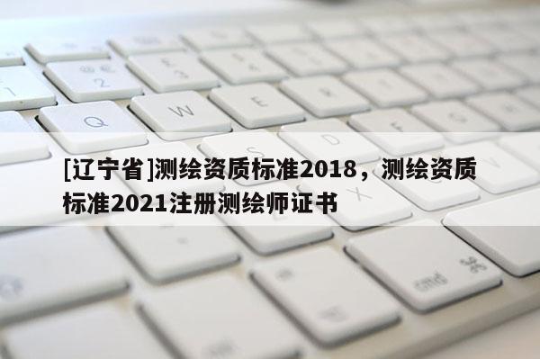 [辽宁省]测绘资质标准2018，测绘资质标准2021注册测绘师证书