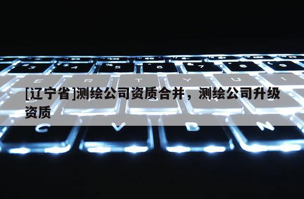 [辽宁省]测绘公司资质合并，测绘公司升级资质