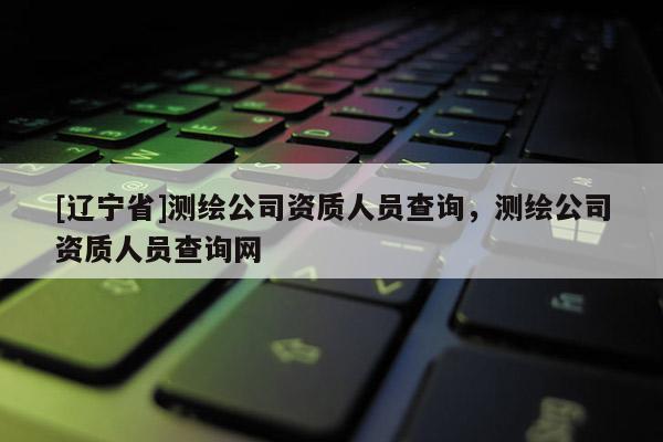 [辽宁省]测绘公司资质人员查询，测绘公司资质人员查询网