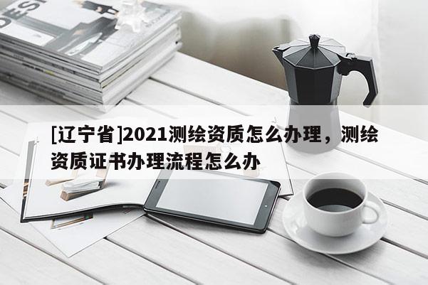 [辽宁省]2021测绘资质怎么办理，测绘资质证书办理流程怎么办