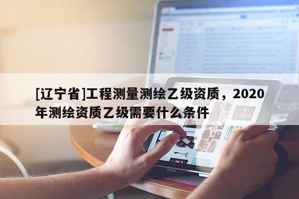 [辽宁省]工程测量测绘乙级资质，2020年测绘资质乙级需要什么条件