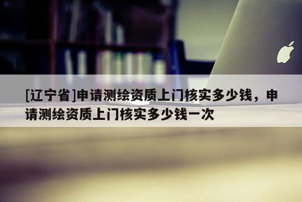 [辽宁省]申请测绘资质上门核实多少钱，申请测绘资质上门核实多少钱一次