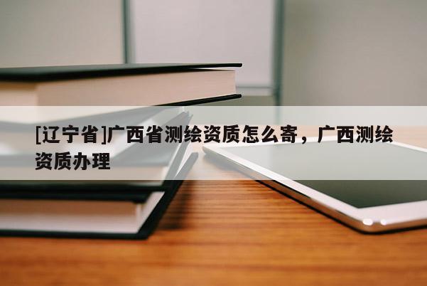 [辽宁省]广西省测绘资质怎么寄，广西测绘资质办理