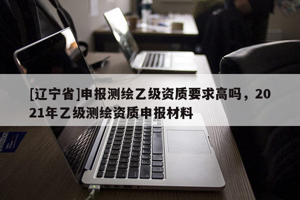 [辽宁省]申报测绘乙级资质要求高吗，2021年乙级测绘资质申报材料