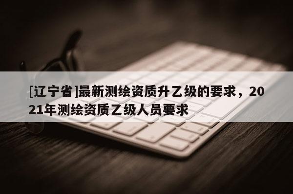 [辽宁省]最新测绘资质升乙级的要求，2021年测绘资质乙级人员要求