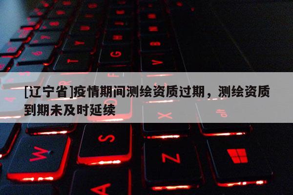[辽宁省]疫情期间测绘资质过期，测绘资质到期未及时延续