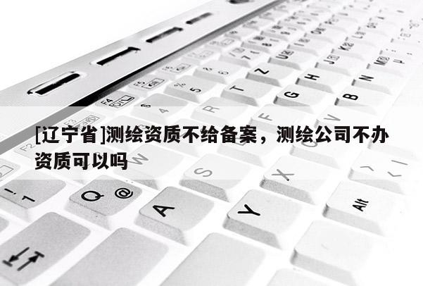 [辽宁省]测绘资质不给备案，测绘公司不办资质可以吗