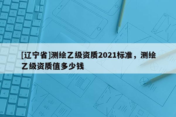 [辽宁省]测绘乙级资质2021标准，测绘乙级资质值多少钱