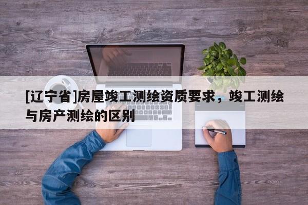 [辽宁省]房屋竣工测绘资质要求，竣工测绘与房产测绘的区别