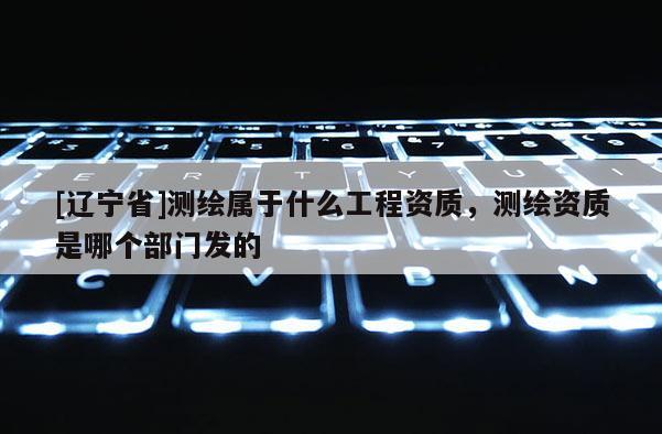 [辽宁省]测绘属于什么工程资质，测绘资质是哪个部门发的