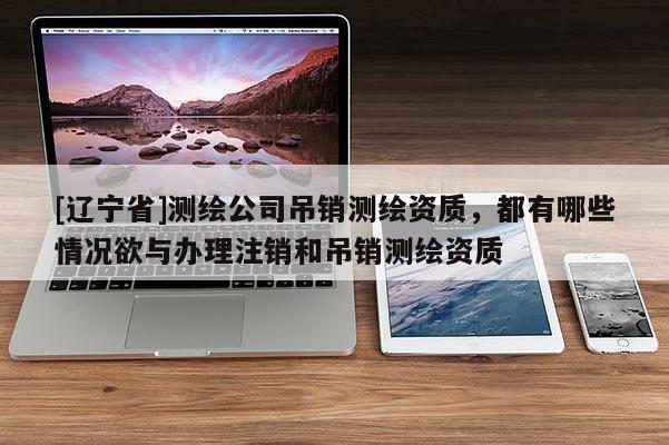 [辽宁省]测绘公司吊销测绘资质，都有哪些情况欲与办理注销和吊销测绘资质