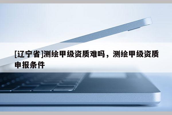 [辽宁省]测绘甲级资质难吗，测绘甲级资质申报条件