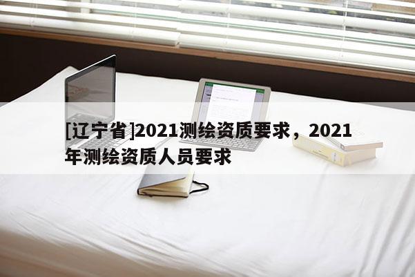[辽宁省]2021测绘资质要求，2021年测绘资质人员要求