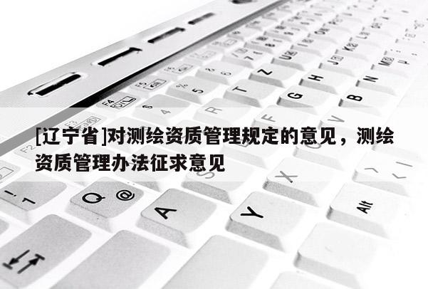 [辽宁省]对测绘资质管理规定的意见，测绘资质管理办法征求意见