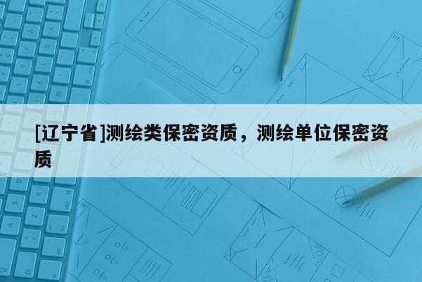 [辽宁省]测绘类保密资质，测绘单位保密资质