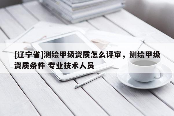 [辽宁省]测绘甲级资质怎么评审，测绘甲级资质条件 专业技术人员