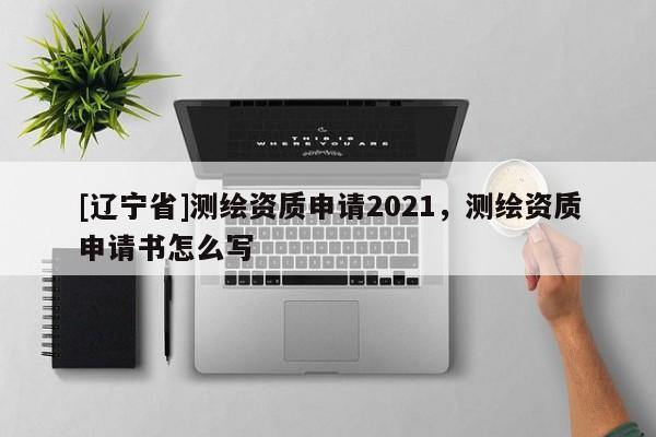 [辽宁省]测绘资质申请2021，测绘资质申请书怎么写