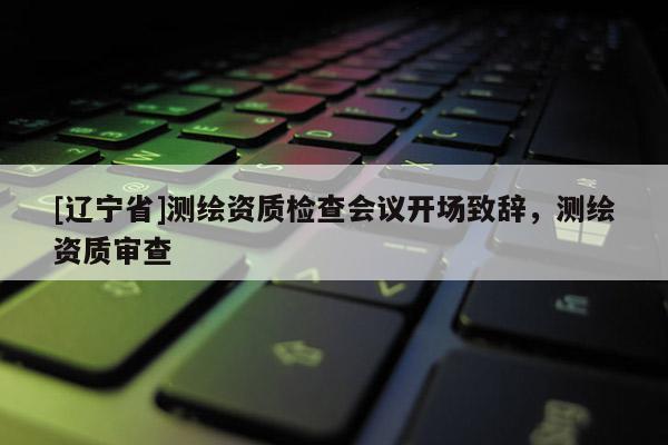 [辽宁省]测绘资质检查会议开场致辞，测绘资质审查
