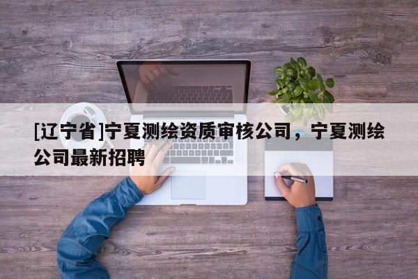 [辽宁省]宁夏测绘资质审核公司，宁夏测绘公司最新招聘
