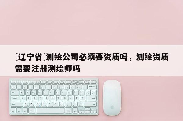 [辽宁省]测绘公司必须要资质吗，测绘资质需要注册测绘师吗