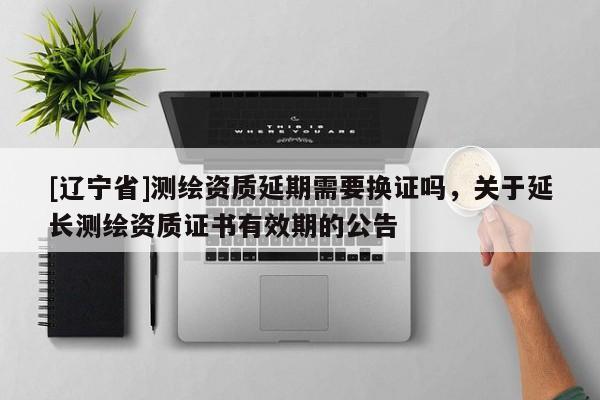 [辽宁省]测绘资质延期需要换证吗，关于延长测绘资质证书有效期的公告