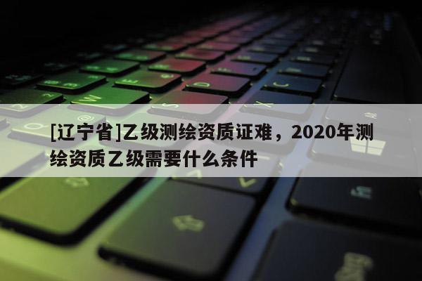 [辽宁省]乙级测绘资质证难，2020年测绘资质乙级需要什么条件