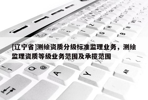 [辽宁省]测绘资质分级标准监理业务，测绘监理资质等级业务范围及承揽范围