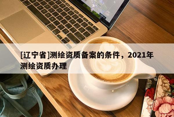 [辽宁省]测绘资质备案的条件，2021年测绘资质办理