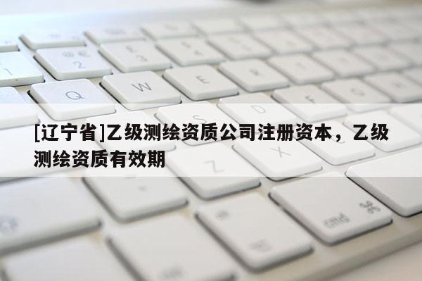[辽宁省]乙级测绘资质公司注册资本，乙级测绘资质有效期