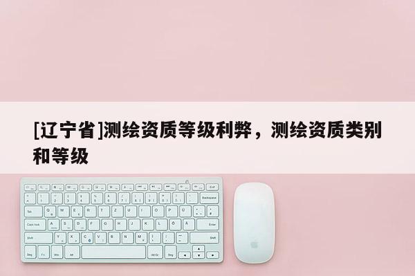 [辽宁省]测绘资质等级利弊，测绘资质类别和等级