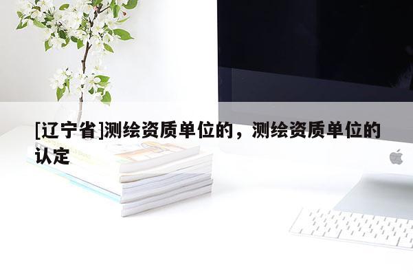 [辽宁省]测绘资质单位的，测绘资质单位的认定