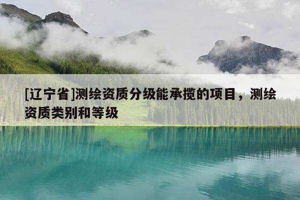 [辽宁省]测绘资质分级能承揽的项目，测绘资质类别和等级