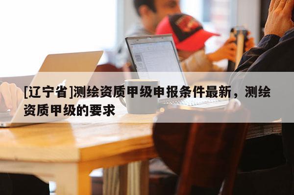 [辽宁省]测绘资质甲级申报条件最新，测绘资质甲级的要求