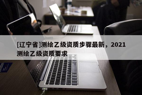 [辽宁省]测绘乙级资质步骤最新，2021测绘乙级资质要求