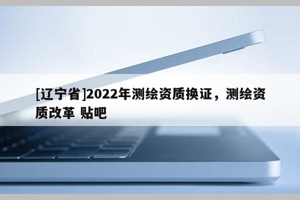 [辽宁省]2022年测绘资质换证，测绘资质改革 贴吧