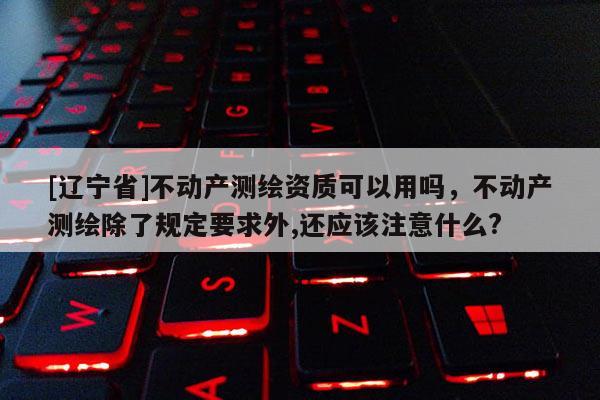[辽宁省]不动产测绘资质可以用吗，不动产测绘除了规定要求外,还应该注意什么?