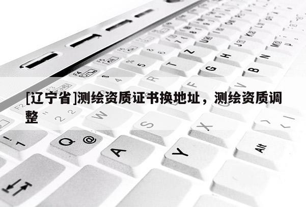 [辽宁省]测绘资质证书换地址，测绘资质调整