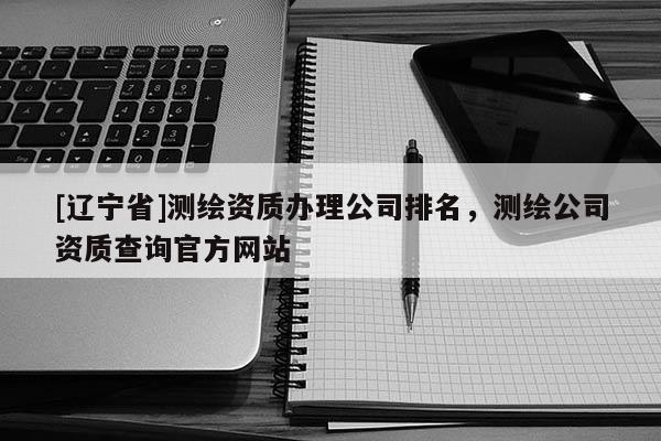 [辽宁省]测绘资质办理公司排名，测绘公司资质查询官方网站
