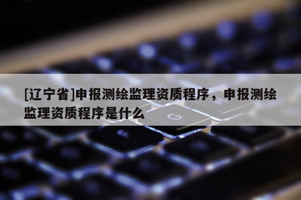 [辽宁省]申报测绘监理资质程序，申报测绘监理资质程序是什么