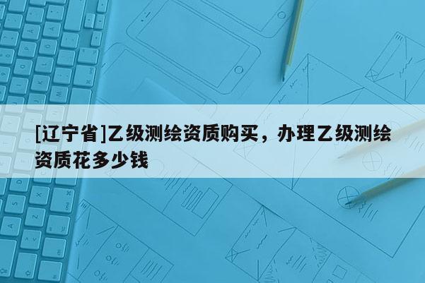 [辽宁省]乙级测绘资质购买，办理乙级测绘资质花多少钱