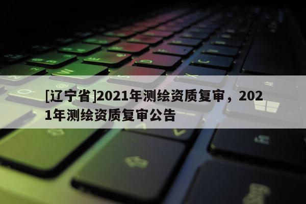[辽宁省]2021年测绘资质复审，2021年测绘资质复审公告