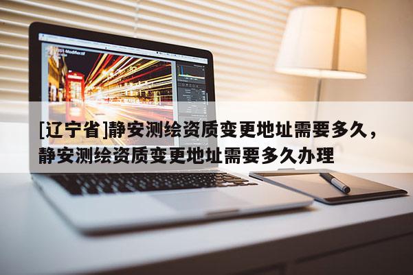 [辽宁省]静安测绘资质变更地址需要多久，静安测绘资质变更地址需要多久办理