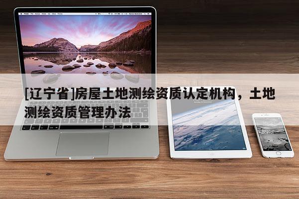 [辽宁省]房屋土地测绘资质认定机构，土地测绘资质管理办法