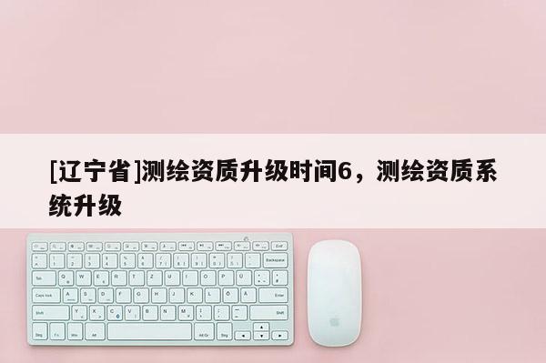[辽宁省]测绘资质升级时间6，测绘资质系统升级