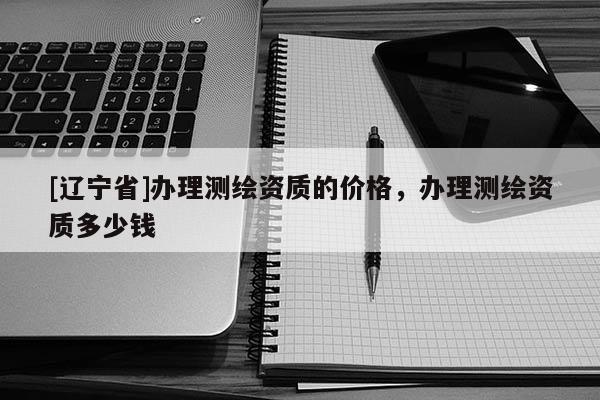 [辽宁省]办理测绘资质的价格，办理测绘资质多少钱
