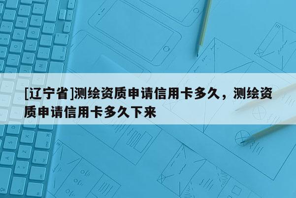 [辽宁省]测绘资质申请信用卡多久，测绘资质申请信用卡多久下来