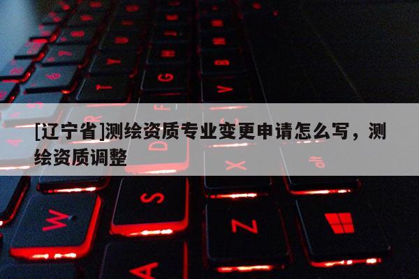 [辽宁省]测绘资质专业变更申请怎么写，测绘资质调整