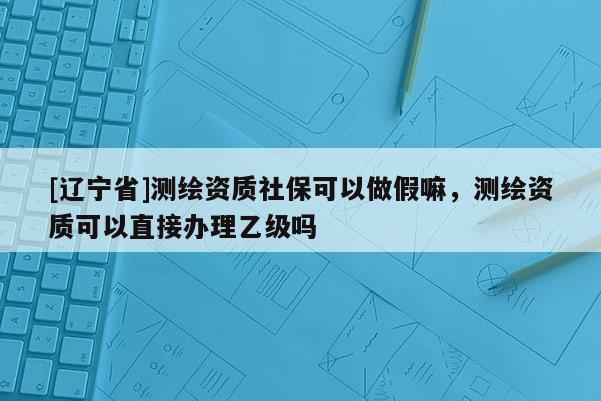 [辽宁省]测绘资质社保可以做假嘛，测绘资质可以直接办理乙级吗